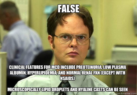 FALSE Clinical features FOR MCD include preoteinuria, low plasma albumin, hyperlipidemia, and NORMAL renal fxn (except with NSAIDS)

Microscopically lipid droplets and hyaline casts can be seen  Dwight