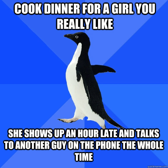 Cook dinner for a girl you really like She Shows up an hour late and talks to another guy on the phone the whole time  Socially Awkward Penguin