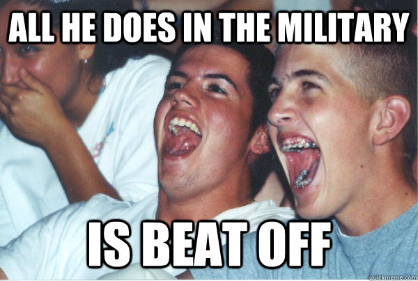All he does in the Military  Is beat off  Immature High Schoolers
