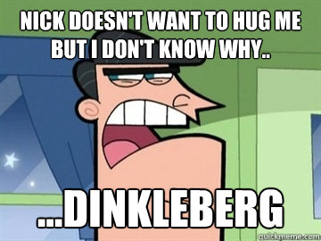 Nick doesn't want to hug me but I don't know why..  ...Dinkleberg   Dinkleberg