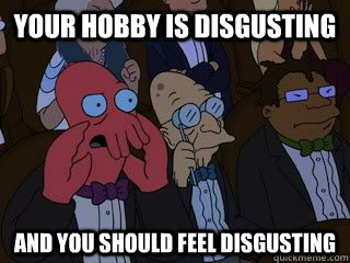 Your hobby is disgusting and you should feel disgusting  Bad Zoidberg