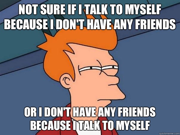 Not sure if I talk to myself because I don't have any friends Or I don't have any friends because I talk to myself - Not sure if I talk to myself because I don't have any friends Or I don't have any friends because I talk to myself  Futurama Fry