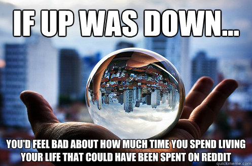If up was down... you'd feel bad about how much time you spend living your life that could have been spent on reddit  