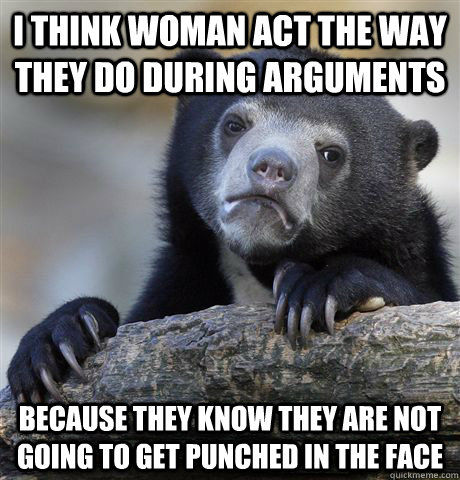 I think woman act the way they do during arguments Because they know they are not going to get punched in the face - I think woman act the way they do during arguments Because they know they are not going to get punched in the face  Confession Bear