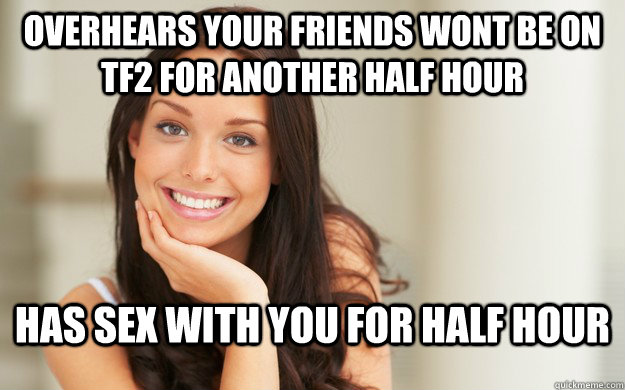 Overhears your friends wont be on TF2 for another half hour Has sex with you for half hour  Good Girl Gina