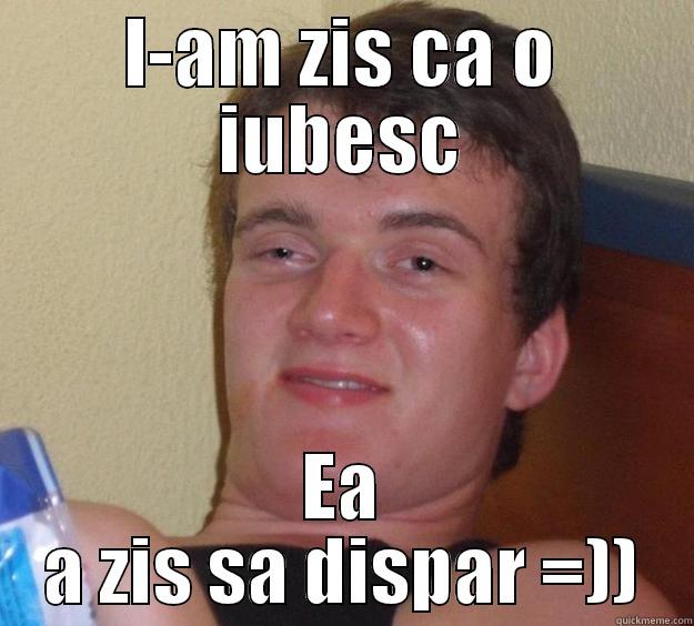I-AM ZIS CA O IUBESC EA A ZIS SA DISPAR =)) 10 Guy