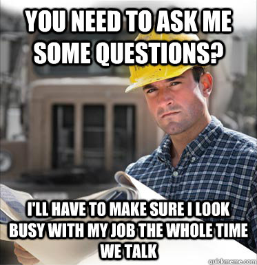 You need to ask me some questions? I'll have to make sure I look busy with my job the whole time we talk  