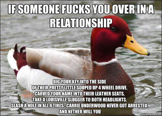 if someone fucks you over in a relationship
 dig your key into the side
of their pretty little souped up 4 wheel drive,
carved your name into their leather seats,
Take a Louisville slugger to both headlights,
slash a hole in all 4 tires...Carrie Underwood  Malicious Advice Mallard
