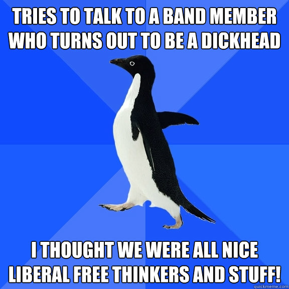 tries to talk to a band member who turns out to be a dickhead I thought we were all nice liberal free thinkers and stuff!  Socially Awkward Penguin