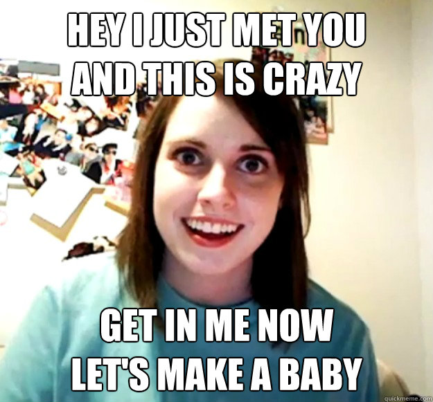 Hey I just met you
and this is crazy Get in me now
let's make a baby  Overly Attached Girlfriend