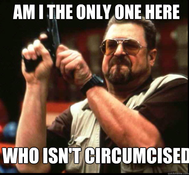 AM I THE ONLY ONE HERE Who isn't circumcised  The Big Lebowski