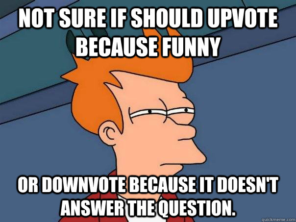 not sure if should upvote because funny Or downvote because it doesn't answer the question.  Futurama Fry