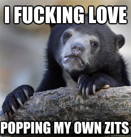 I fucking love popping my own zits  Confession Bear