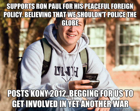 Supports Ron Paul for his peaceful foreign policy, believing that we shouldn't police the globe Posts Kony 2012, begging for us to get involved in yet another war  College Freshman