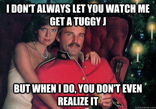 I don't always let you watch me get a tuggy j But when I do, you don't even realize it  