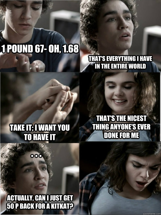 1 pound 67- oh, 1.68 that's everything i have in the entire world take it; i want you to have it that's the nicest thing anyone's ever done for me . . . actually, can i just get 50 p back for a kitkat?  Classy