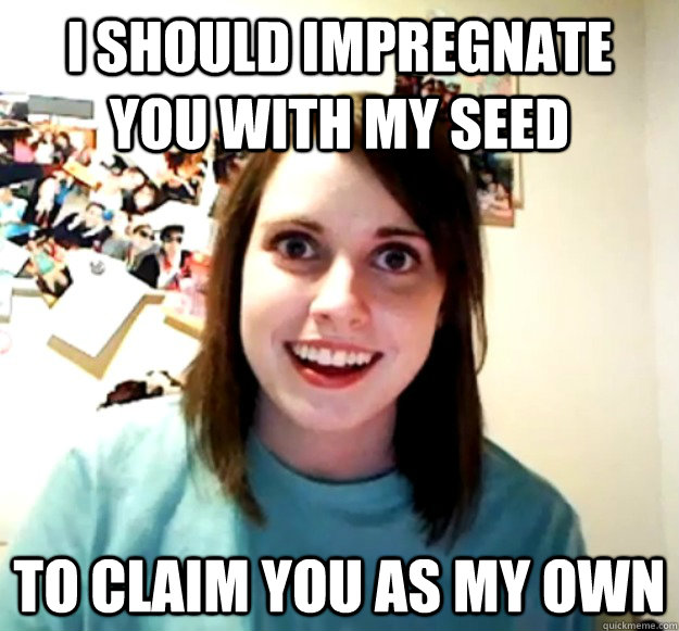 I should impregnate you with my seed to claim you as my own - I should impregnate you with my seed to claim you as my own  Overly Attached Girlfriend