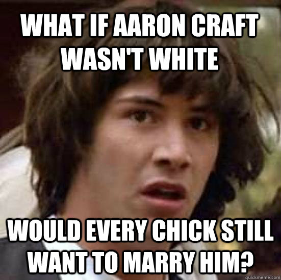 WHAT IF aaron craft wasn't white would every chick still want to marry him?  conspiracy keanu