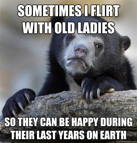 Sometimes I flirt with old ladies So they can be happy during their last years on earth  Confession Bear