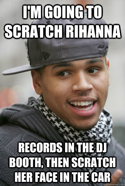 I'm going to scratch Rihanna records in the DJ booth, then scratch her face in the car  Scumbag Chris Brown