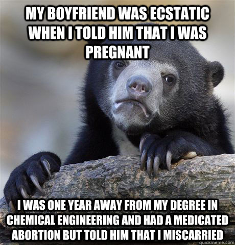 My boyfriend was ecstatic when I told him that I was pregnant I was one year away from my degree in Chemical Engineering and had a medicated abortion but told him that I miscarried  Confession Bear