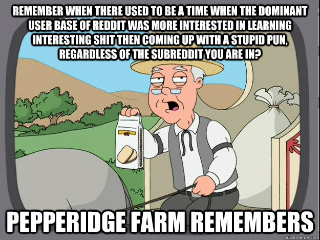remember when There used to be a time when the dominant user base of Reddit was more interested in learning interesting shit then coming up with a stupid pun, regardless of the subreddit you are in? Pepperidge farm remembers  Pepperidge Farm Remembers
