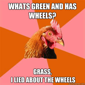 Whats Green and has wheels? Grass,
 I lied about the wheels - Whats Green and has wheels? Grass,
 I lied about the wheels  Anti-Joke Chicken