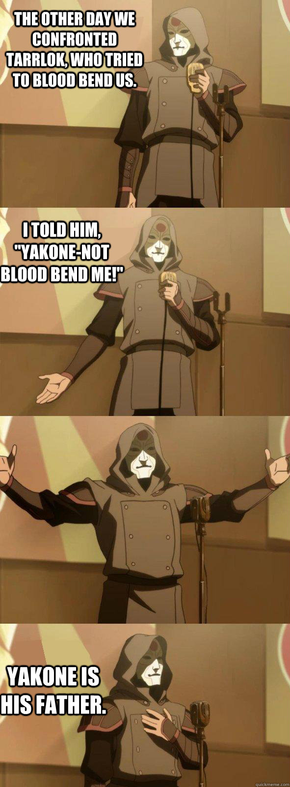 The other day we confronted Tarrlok, who tried to blood bend us. Yakone is his father. I told him, 
