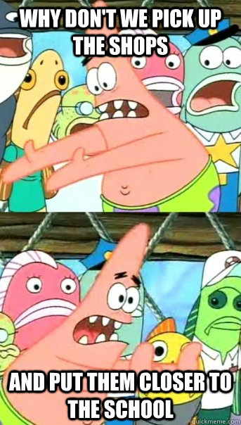 Why don't we pick up the shops And put them closer to the school  Push it somewhere else Patrick