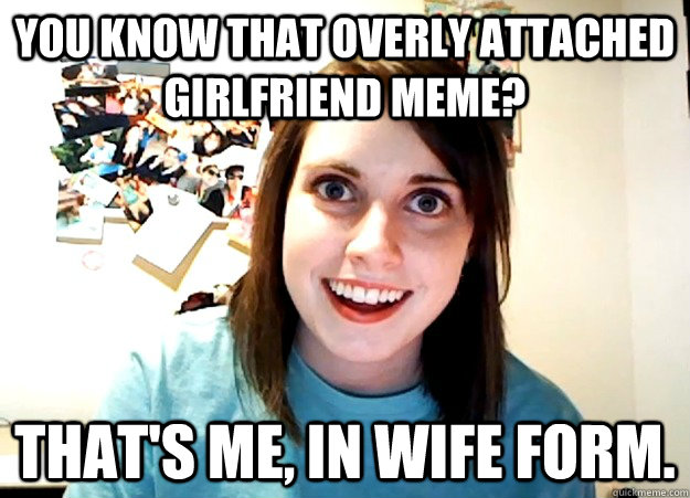 You know that overly attached girlfriend meme? That's me, in wife form.  Overly Attached Girlfriend