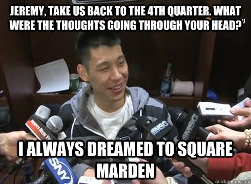 Jeremy, take us back to the 4th quarter. What were the thoughts going through your head? I always dreamed to square marden  Jeremy Lin