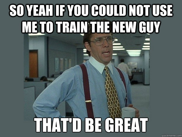 so yeah if you could not use me to train the new guy That'd be great - so yeah if you could not use me to train the new guy That'd be great  Office Space Lumbergh