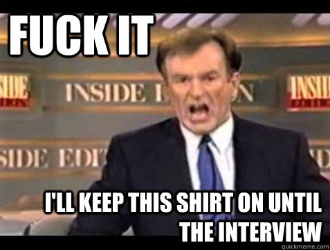 FUCK IT i'LL KEEP THIS SHIRT ON UNTIL THE INTERVIEW  Fuck it