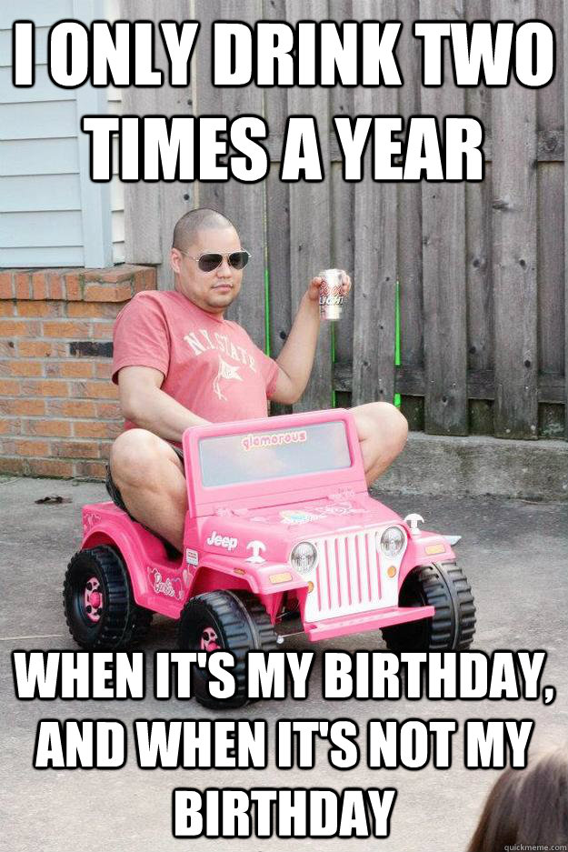 I only drink two times a year When it's my birthday, and when it's not my birthday  drunk dad