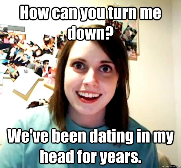 How can you turn me down? We've been dating in my head for years.  Overly Attached Girlfriend