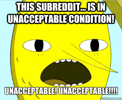 this subreddit... is in unacceptable condition! unacceptable! unacceptable!!!!   