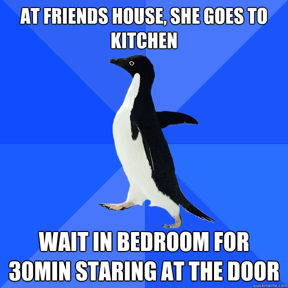 At friends house, she goes to kitchen Wait in bedroom for 30min staring at the door  Socially Awkward Penguin