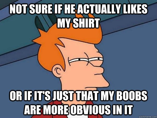 not sure if he actually likes my shirt or if it's just that my boobs are more obvious in it  Not sure if deaf