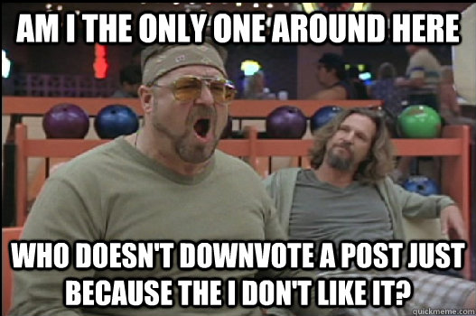 Am I the only one around here who doesn't downvote a post just because the I don't like it?  Angry Walter