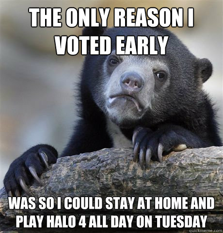 The only reason i voted early was so i could stay at home and play halo 4 all day on tuesday  Confession Bear
