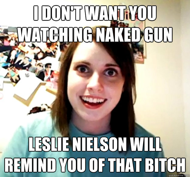 I don't want you watching Naked Gun Leslie Nielson will remind you of that bitch  Overly Attached Girlfriend