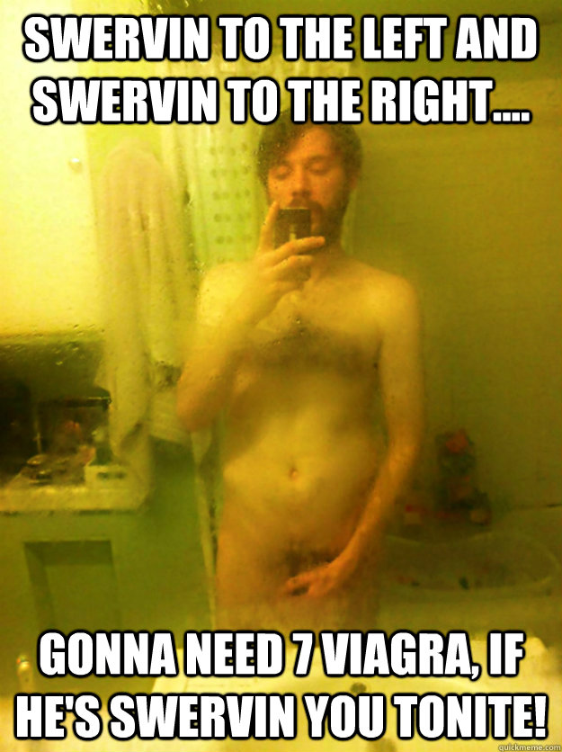 Swervin to the left and swervin to the right.... Gonna need 7 Viagra, if he's Swervin you tonite!  