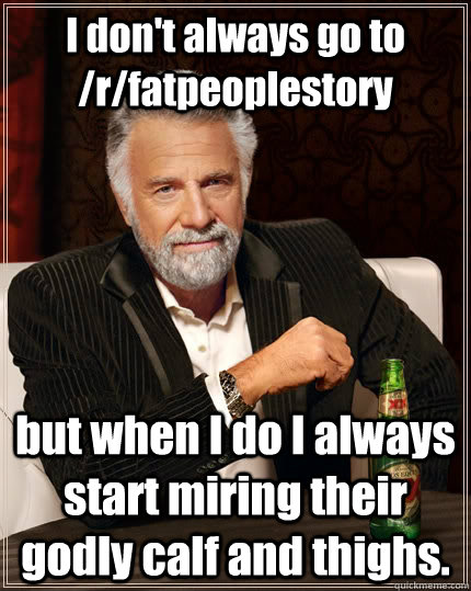 I don't always go to /r/fatpeoplestory but when I do I always start miring their godly calf and thighs.   The Most Interesting Man In The World