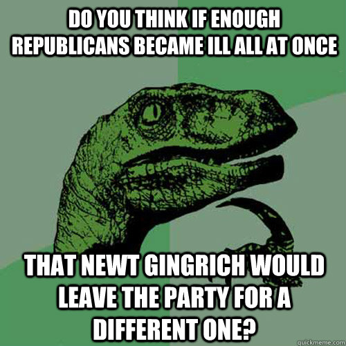 Do you think if enough Republicans became ill all at once that Newt Gingrich would leave the party for a different one? - Do you think if enough Republicans became ill all at once that Newt Gingrich would leave the party for a different one?  Philosoraptor