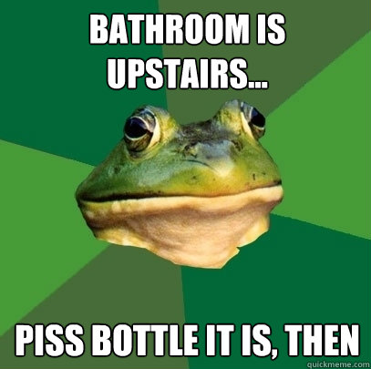 Bathroom is upstairs... Piss bottle it is, then  Foul Bachelor Frog