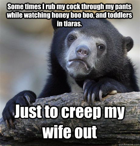 Some times I rub my cock through my pants while watching honey boo boo, and toddlers in tiaras.  Just to creep my wife out - Some times I rub my cock through my pants while watching honey boo boo, and toddlers in tiaras.  Just to creep my wife out  Confession Bear