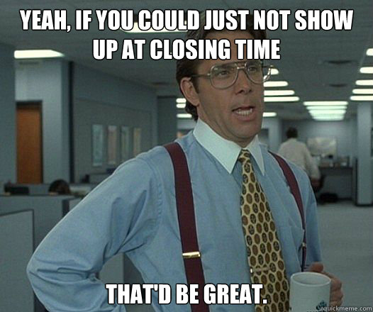YEAH, IF YOU COULD JUST NOT SHOW UP AT CLOSING TIME THAT'D BE GREAT. - YEAH, IF YOU COULD JUST NOT SHOW UP AT CLOSING TIME THAT'D BE GREAT.  Bill Lumbergh - Thatd be great.