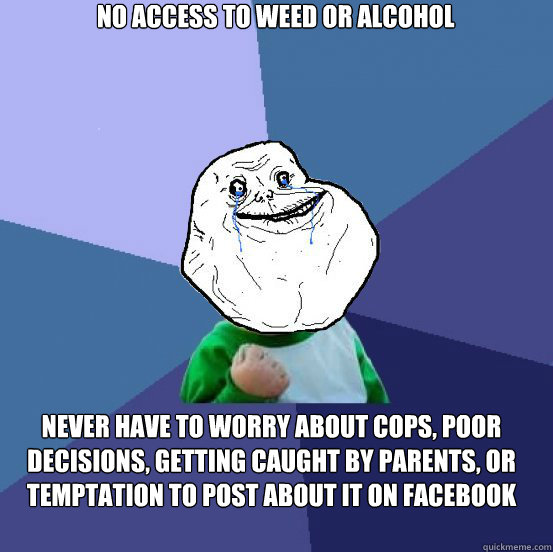 no access to weed or alcohol never have to worry about cops, poor decisions, getting caught by parents, or temptation to post about it on facebook - no access to weed or alcohol never have to worry about cops, poor decisions, getting caught by parents, or temptation to post about it on facebook  Forever Alone Success Kid