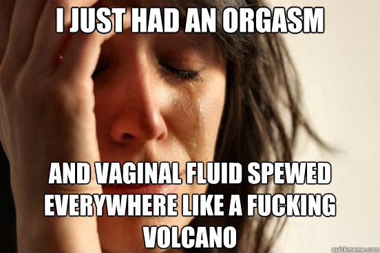 I just had an orgasm  And Vaginal Fluid Spewed Everywhere Like a Fucking Volcano   First World Problems