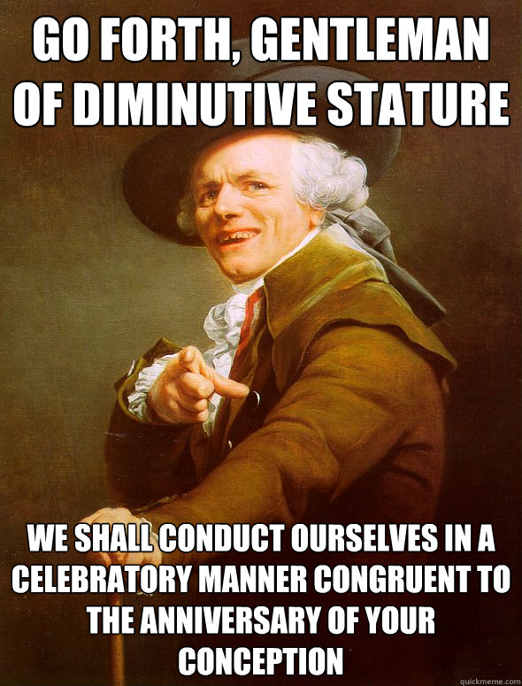 go forth, gentleman of diminutive stature we shall conduct ourselves in a celebratory manner congruent to the anniversary of your conception  Joseph Ducreux
